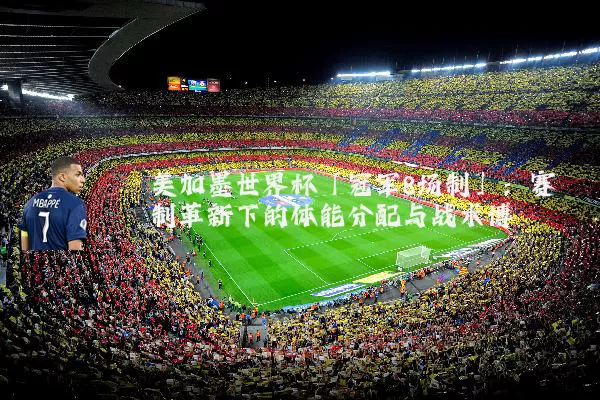 美加墨世界杯「冠军8场制」：赛制革新下的体能分配与战术博弈